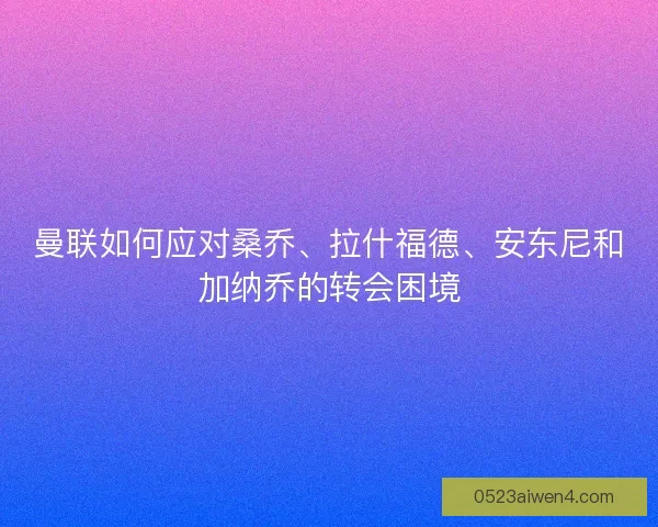 曼联如何应对桑乔、拉什福德、安东尼和加纳乔的转会困境