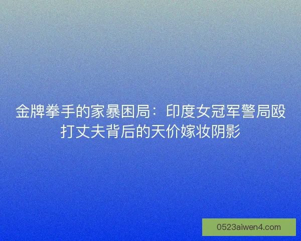 金牌拳手的家暴困局：印度女冠军警局殴打丈夫背后的天价嫁妆阴影