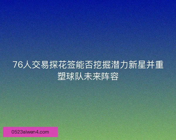 76人交易探花签能否挖掘潜力新星并重塑球队未来阵容