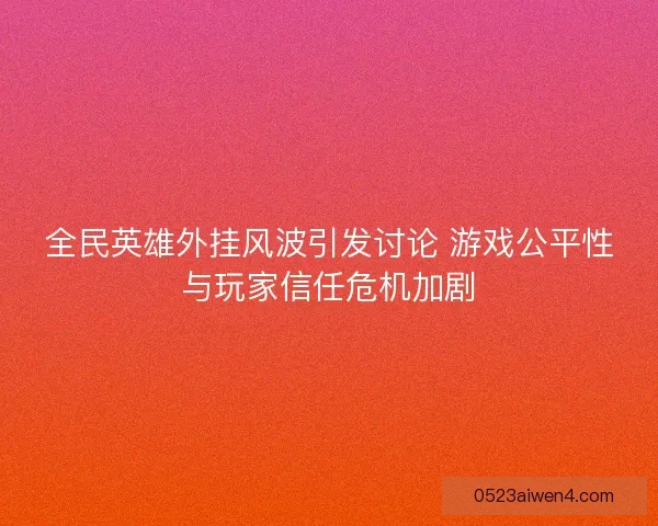 全民英雄外挂风波引发讨论 游戏公平性与玩家信任危机加剧