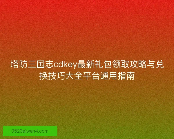 塔防三国志cdkey最新礼包领取攻略与兑换技巧大全平台通用指南