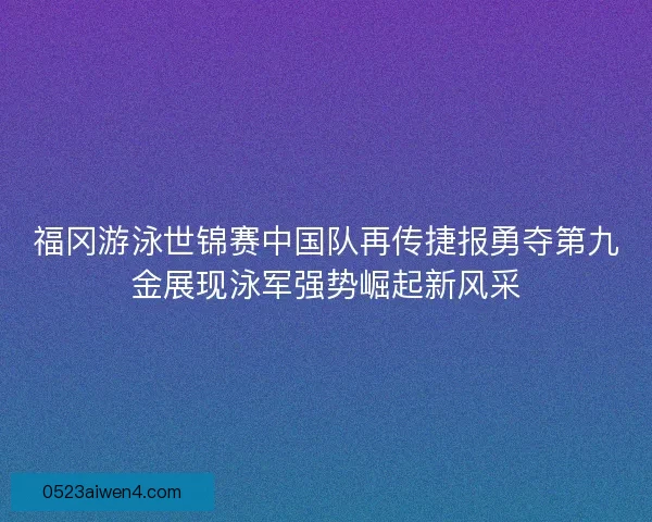 福冈游泳世锦赛中国队再传捷报勇夺第九金展现泳军强势崛起新风采