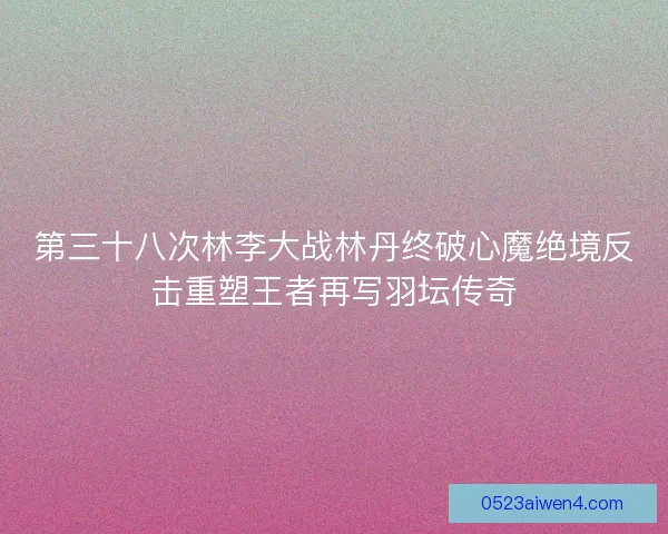第三十八次林李大战林丹终破心魔绝境反击重塑王者再写羽坛传奇