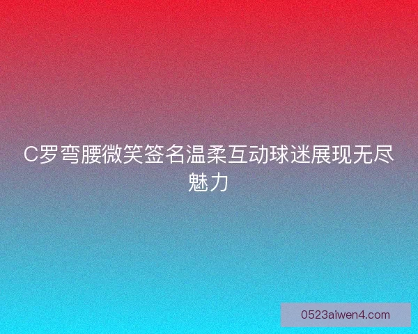 C罗弯腰微笑签名温柔互动球迷展现无尽魅力