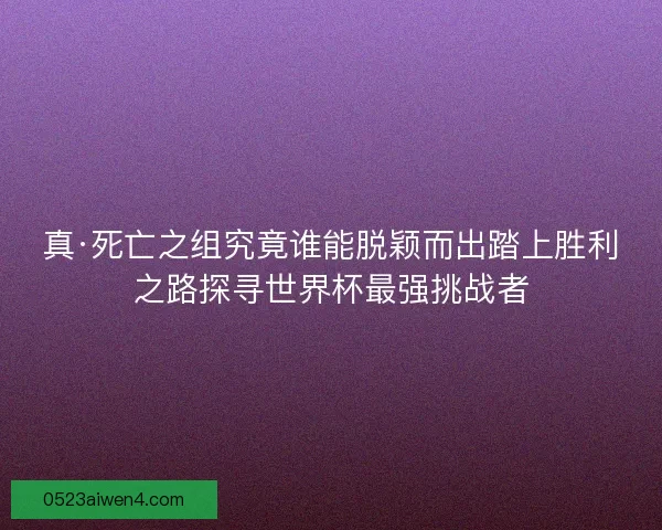 真·死亡之组究竟谁能脱颖而出踏上胜利之路探寻世界杯最强挑战者