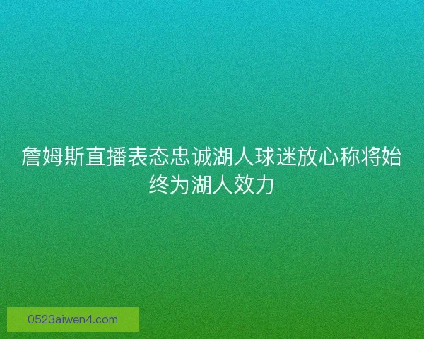 詹姆斯直播表态忠诚湖人球迷放心称将始终为湖人效力