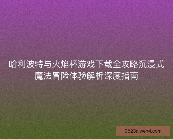 哈利波特与火焰杯游戏下载全攻略沉浸式魔法冒险体验解析深度指南