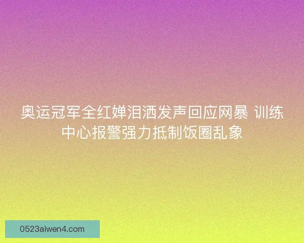 奥运冠军全红婵泪洒发声回应网暴 训练中心报警强力抵制饭圈乱象 奥运冠军全红婵泪洒发声回应网暴 训练中心报警强力抵制饭圈乱象
