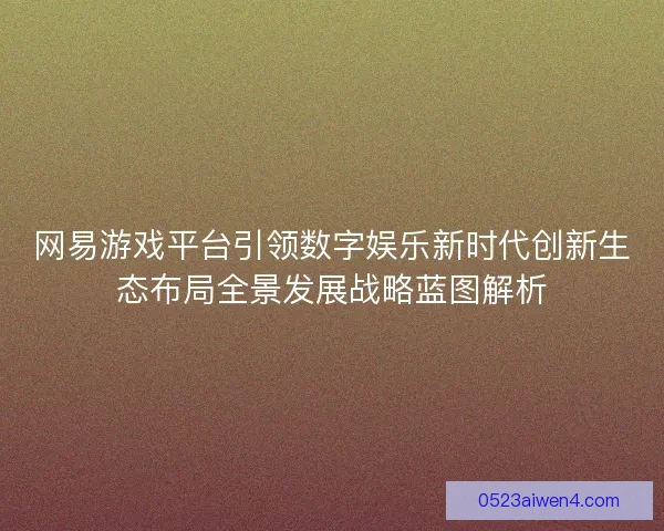 网易游戏平台引领数字娱乐新时代创新生态布局全景发展战略蓝图解析
