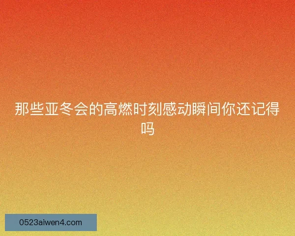 那些亚冬会的高燃时刻感动瞬间你还记得吗