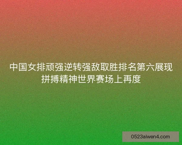 中国女排顽强逆转强敌取胜排名第六展现拼搏精神世界赛场上再度
