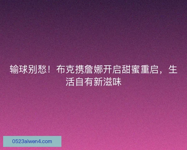 输球别愁！布克携詹娜开启甜蜜重启，生活自有新滋味